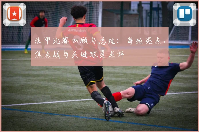法甲比赛回顾与总结：每轮亮点、焦点战与关键球员点评